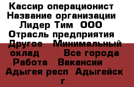 Кассир-операционист › Название организации ­ Лидер Тим, ООО › Отрасль предприятия ­ Другое › Минимальный оклад ­ 1 - Все города Работа » Вакансии   . Адыгея респ.,Адыгейск г.